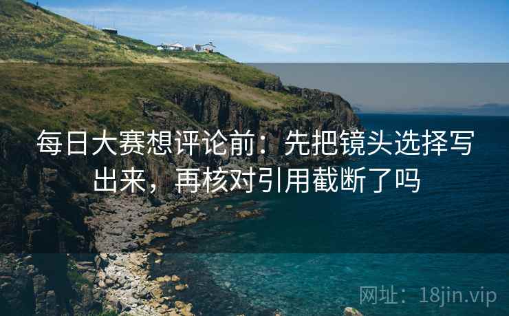 每日大赛想评论前:先把镜头选择写出来,再核对引用截断了吗 每日大赛想评论前:先把镜头选择写出来,再核对引用截断了吗