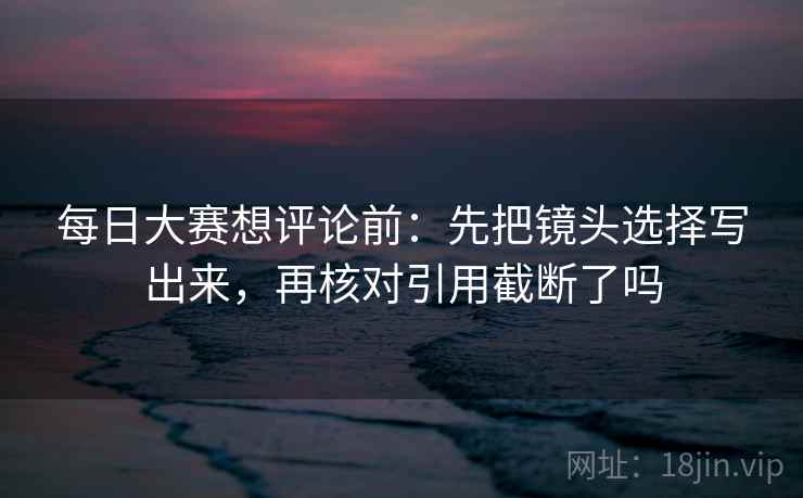 每日大赛想评论前:先把镜头选择写出来,再核对引用截断了吗 每日大赛想评论前:先把镜头选择写出来,再核对引用截断了吗